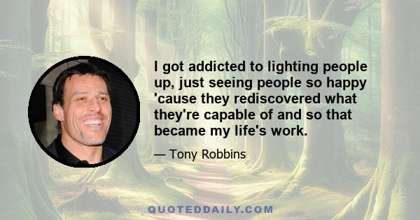 I got addicted to lighting people up, just seeing people so happy 'cause they rediscovered what they're capable of and so that became my life's work.