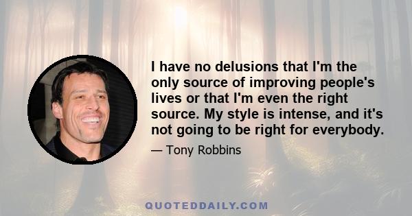 I have no delusions that I'm the only source of improving people's lives or that I'm even the right source. My style is intense, and it's not going to be right for everybody.