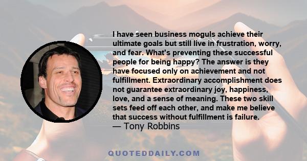 I have seen business moguls achieve their ultimate goals but still live in frustration, worry, and fear. What's preventing these successful people for being happy? The answer is they have focused only on achievement and 