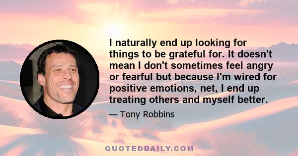 I naturally end up looking for things to be grateful for. It doesn't mean I don't sometimes feel angry or fearful but because I'm wired for positive emotions, net, I end up treating others and myself better.