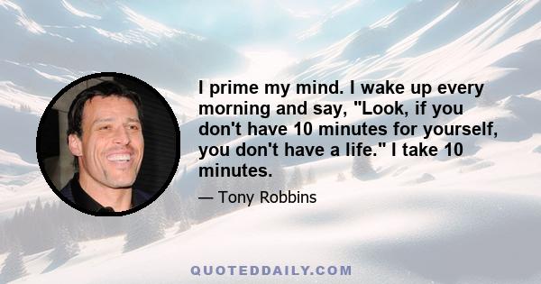 I prime my mind. I wake up every morning and say, Look, if you don't have 10 minutes for yourself, you don't have a life. I take 10 minutes.