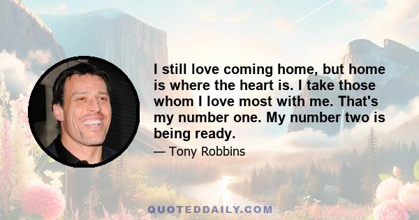 I still love coming home, but home is where the heart is. I take those whom I love most with me. That's my number one. My number two is being ready.