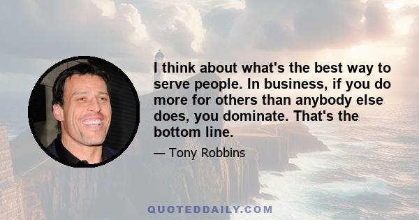 I think about what's the best way to serve people. In business, if you do more for others than anybody else does, you dominate. That's the bottom line.