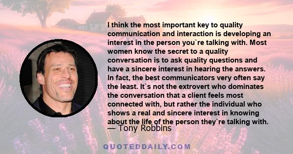 I think the most important key to quality communication and interaction is developing an interest in the person you`re talking with. Most women know the secret to a quality conversation is to ask quality questions and