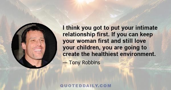 I think you got to put your intimate relationship first. If you can keep your woman first and still love your children, you are going to create the healthiest environment.