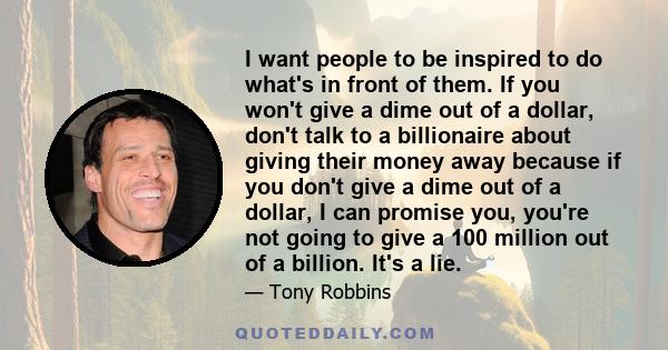 I want people to be inspired to do what's in front of them. If you won't give a dime out of a dollar, don't talk to a billionaire about giving their money away because if you don't give a dime out of a dollar, I can