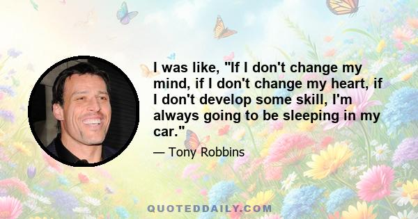 I was like, If I don't change my mind, if I don't change my heart, if I don't develop some skill, I'm always going to be sleeping in my car.