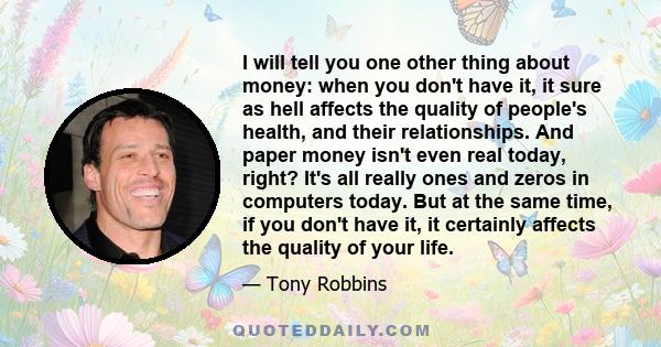 I will tell you one other thing about money: when you don't have it, it sure as hell affects the quality of people's health, and their relationships. And paper money isn't even real today, right? It's all really ones