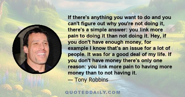 If there's anything you want to do and you can't figure out why you're not doing it, there's a simple answer: you link more pain to doing it than not doing it. Hey, if you don't have enough money, for example I know