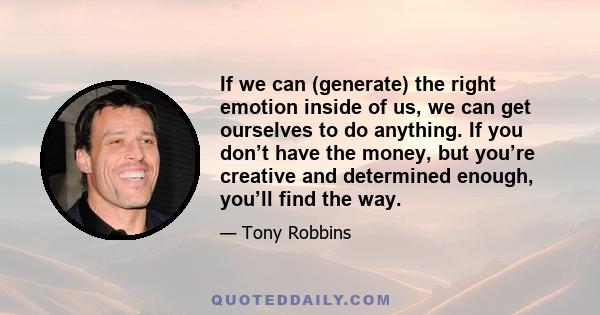 If we can (generate) the right emotion inside of us, we can get ourselves to do anything. If you don’t have the money, but you’re creative and determined enough, you’ll find the way.