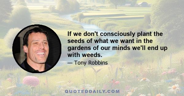 If we don't consciously plant the seeds of what we want in the gardens of our minds we'll end up with weeds.