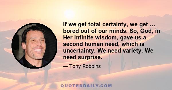 If we get total certainty, we get … bored out of our minds. So, God, in Her infinite wisdom, gave us a second human need, which is uncertainty. We need variety. We need surprise.