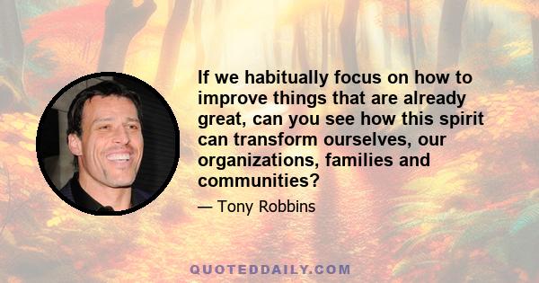 If we habitually focus on how to improve things that are already great, can you see how this spirit can transform ourselves, our organizations, families and communities?