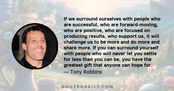 If we surround ourselves with people who are successful, who are forward-moving, who are positive, who are focused on producing results, who support us, it will challenge us to be more and do more and share more. If you 