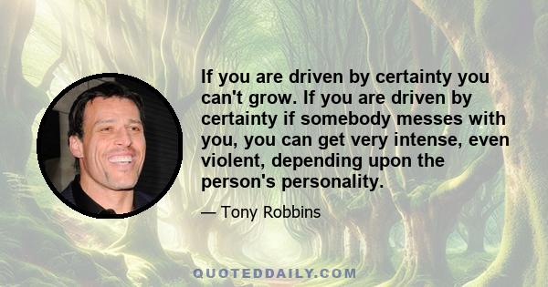 If you are driven by certainty you can't grow. If you are driven by certainty if somebody messes with you, you can get very intense, even violent, depending upon the person's personality.