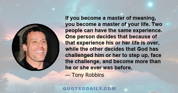 If you become a master of meaning, you become a master of your life. Two people can have the same experience. One person decides that because of that experience his or her life is over, while the other decides that God