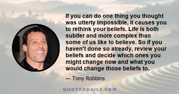 If you can do one thing you thought was utterly impossible, it causes you to rethink your beliefs. Life is both subtler and more complex than some of us like to believe. So if you haven't done so already, review your