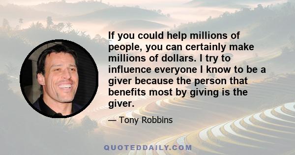 If you could help millions of people, you can certainly make millions of dollars. I try to influence everyone I know to be a giver because the person that benefits most by giving is the giver.