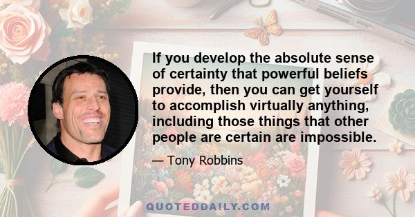 If you develop the absolute sense of certainty that powerful beliefs provide, then you can get yourself to accomplish virtually anything, including those things that other people are certain are impossible.