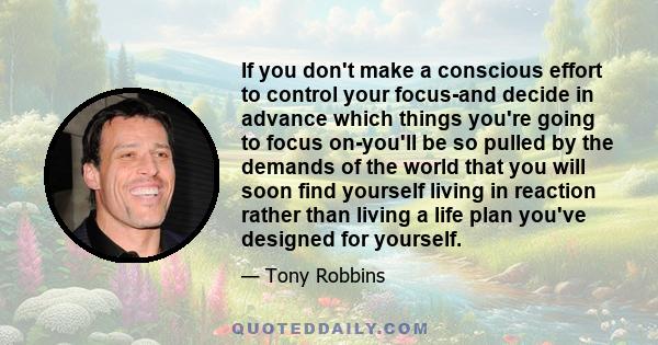 If you don't make a conscious effort to control your focus-and decide in advance which things you're going to focus on-you'll be so pulled by the demands of the world that you will soon find yourself living in reaction