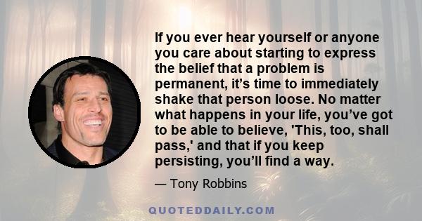 If you ever hear yourself or anyone you care about starting to express the belief that a problem is permanent, it’s time to immediately shake that person loose. No matter what happens in your life, you’ve got to be able 