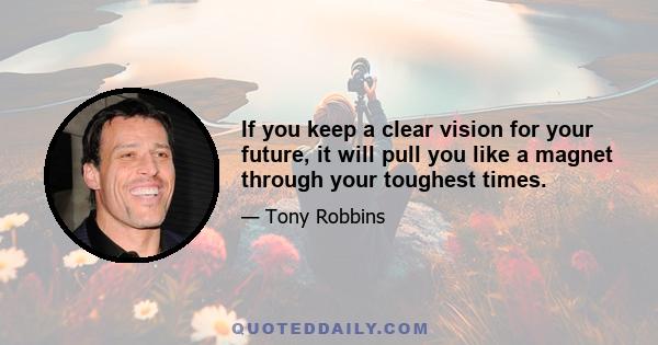 If you keep a clear vision for your future, it will pull you like a magnet through your toughest times.