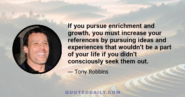 If you pursue enrichment and growth, you must increase your references by pursuing ideas and experiences that wouldn't be a part of your life if you didn't consciously seek them out.