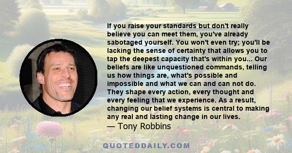 If you raise your standards but don't really believe you can meet them, you've already sabotaged yourself. You won't even try; you'll be lacking the sense of certainty that allows you to tap the deepest capacity that's