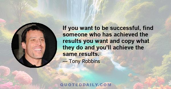 If you want to be successful, find someone who has achieved the results you want and copy what they do and you'll achieve the same results.