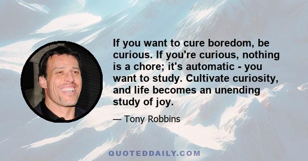 If you want to cure boredom, be curious. If you're curious, nothing is a chore; it's automatic - you want to study. Cultivate curiosity, and life becomes an unending study of joy.