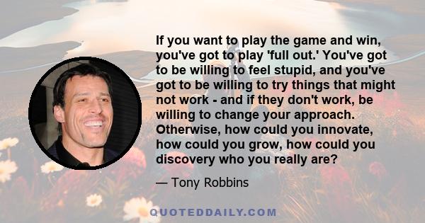 If you want to play the game and win, you've got to play 'full out.' You've got to be willing to feel stupid, and you've got to be willing to try things that might not work - and if they don't work, be willing to change 