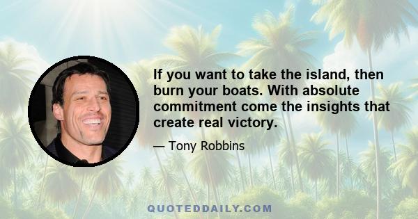 If you want to take the island, then burn your boats. With absolute commitment come the insights that create real victory.