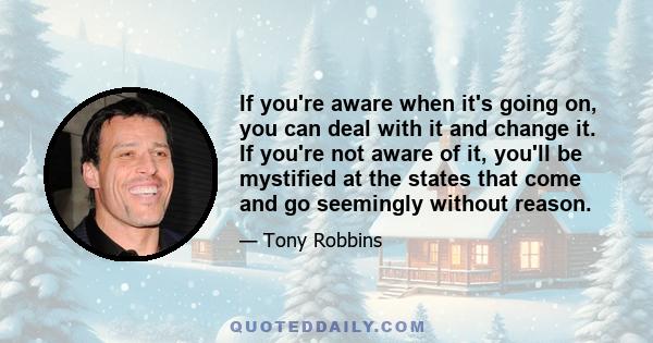 If you're aware when it's going on, you can deal with it and change it. If you're not aware of it, you'll be mystified at the states that come and go seemingly without reason.