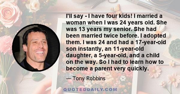 I'll say - I have four kids! I married a woman when I was 24 years old. She was 13 years my senior. She had been married twice before. I adopted them. I was 24 and had a 17-year-old son instantly, an 11-year-old