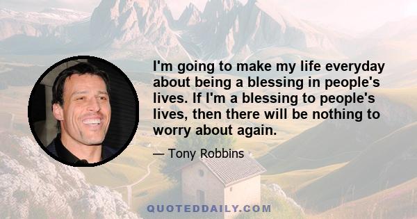 I'm going to make my life everyday about being a blessing in people's lives. If I'm a blessing to people's lives, then there will be nothing to worry about again.