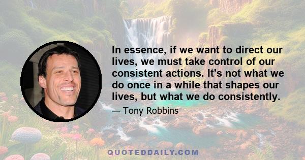 In essence, if we want to direct our lives, we must take control of our consistent actions. It's not what we do once in a while that shapes our lives, but what we do consistently.