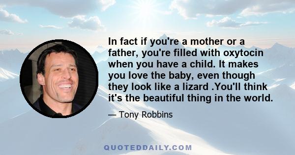 In fact if you're a mother or a father, you're filled with oxytocin when you have a child. It makes you love the baby, even though they look like a lizard .You'll think it's the beautiful thing in the world.