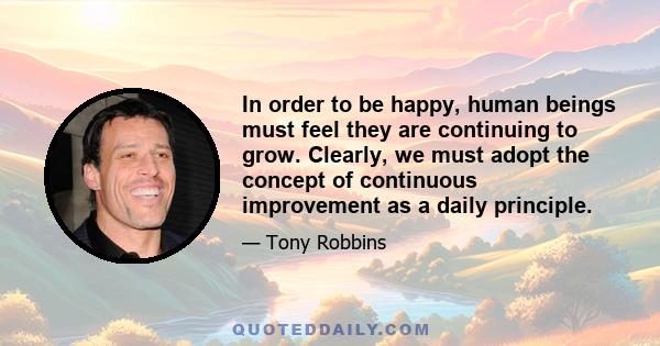 In order to be happy, human beings must feel they are continuing to grow. Clearly, we must adopt the concept of continuous improvement as a daily principle.