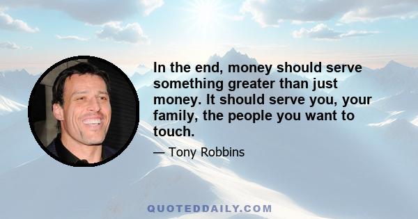 In the end, money should serve something greater than just money. It should serve you, your family, the people you want to touch.