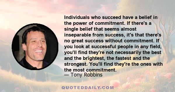 Individuals who succeed have a belief in the power of commitment. If there's a single belief that seems almost inseparable from success, it's that there's no great success without commitment. If you look at successful