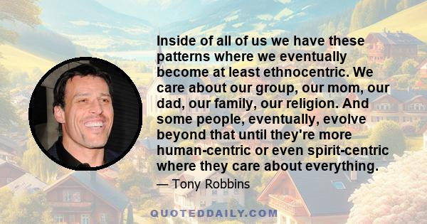 Inside of all of us we have these patterns where we eventually become at least ethnocentric. We care about our group, our mom, our dad, our family, our religion. And some people, eventually, evolve beyond that until