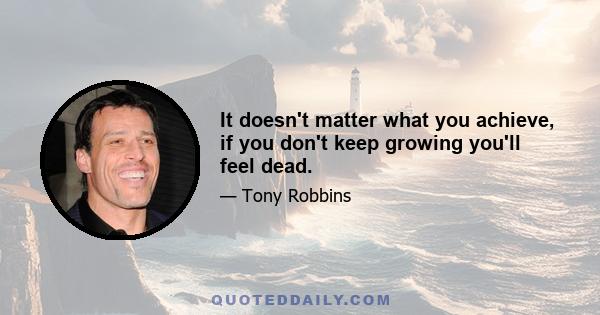 It doesn't matter what you achieve, if you don't keep growing you'll feel dead.