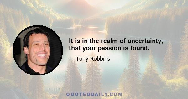 It is in the realm of uncertainty, that your passion is found.