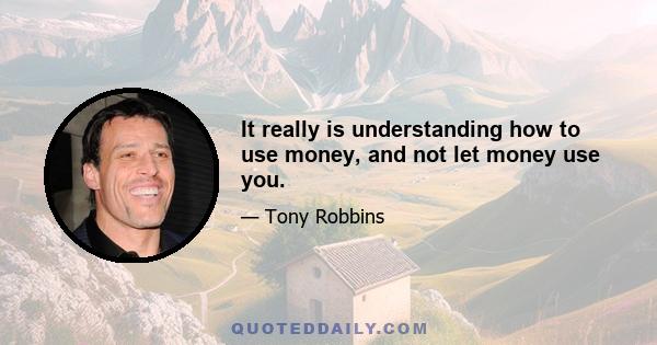 It really is understanding how to use money, and not let money use you.