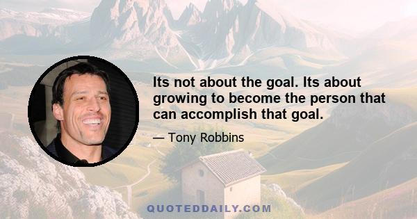 Its not about the goal. Its about growing to become the person that can accomplish that goal.