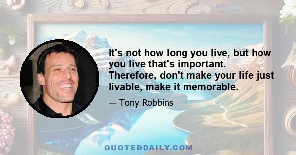 It's not how long you live, but how you live that's important. Therefore, don't make your life just livable, make it memorable.