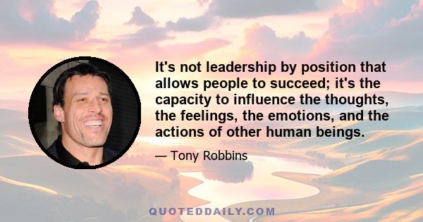 It's not leadership by position that allows people to succeed; it's the capacity to influence the thoughts, the feelings, the emotions, and the actions of other human beings.