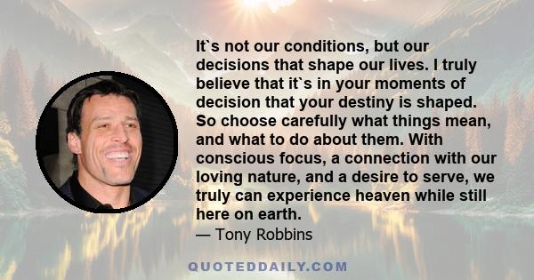 It`s not our conditions, but our decisions that shape our lives. I truly believe that it`s in your moments of decision that your destiny is shaped. So choose carefully what things mean, and what to do about them. With