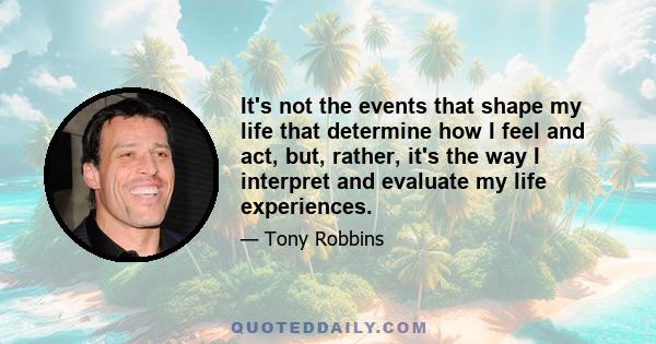 It's not the events that shape my life that determine how I feel and act, but, rather, it's the way I interpret and evaluate my life experiences.