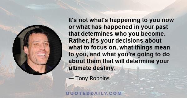 It's not what's happening to you now or what has happened in your past that determines who you become. Rather, it's your decisions about what to focus on, what things mean to you, and what you're going to do about them